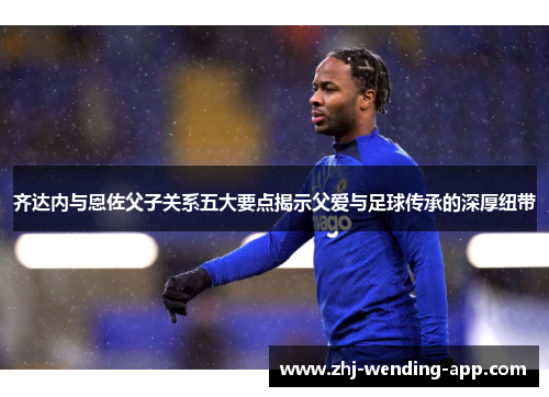 齐达内与恩佐父子关系五大要点揭示父爱与足球传承的深厚纽带