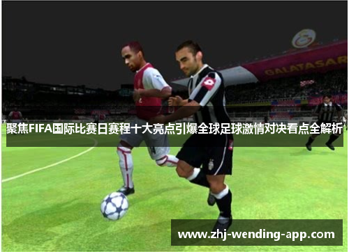 聚焦FIFA国际比赛日赛程十大亮点引爆全球足球激情对决看点全解析