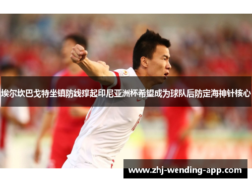埃尔坎巴戈特坐镇防线撑起印尼亚洲杯希望成为球队后防定海神针核心 埃尔坎巴戈特坐镇防线撑起印尼亚洲杯希望成为球队后防定海神针核心