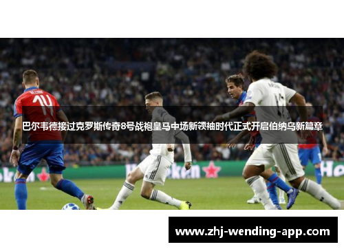 巴尔韦德接过克罗斯传奇8号战袍皇马中场新领袖时代正式开启伯纳乌新篇章